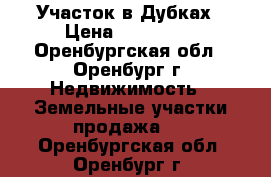 Участок в Дубках › Цена ­ 480 000 - Оренбургская обл., Оренбург г. Недвижимость » Земельные участки продажа   . Оренбургская обл.,Оренбург г.
